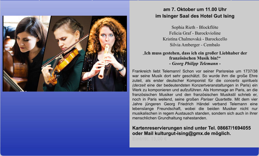 am 7. Oktober um 11.00 Uhr im Isinger Saal des Hotel Gut Ising  Sophia Rieth - Blockflöte Felicia Graf - Barockvioline  Kristína Chalmovská - Barockcello Silvia Amberger - Cembalo „Ich muss gestehen, dass ich ein großer Liebhaber der französischen Musik bin!“ - Georg Philipp Telemann - Frankreich liebt Telemann! Schon vor seiner Parisreise um 1737/38 war seine Musik dort sehr geschätzt. So wurde ihm die große Ehre zuteil, als erster deutscher Komponist für die concerts spirituels (derzeit eine der bedeutendsten Konzertveranstaltungen in Paris) ein Werk zu komponieren und aufzuführen. Als Hommage an Paris, an die französischen Musiker und den französischen Musikstil schrieb er, noch in Paris weilend, seine großen Pariser Quartette. Mit dem vier Jahre jüngeren Georg Friedrich Händel verband Telemann eine lebenslange Freundschaft, wobei die beiden Musiker nicht nur musikalischen in regem Austausch standen, sondern sich auch in ihrer menschlichen Grundhaltung nahestanden.  Kartenreservierungen sind unter Tel. 08667/1694055 oder Mail kulturgut-ising@gmx.de möglich.        Eintritt: 15,00 €