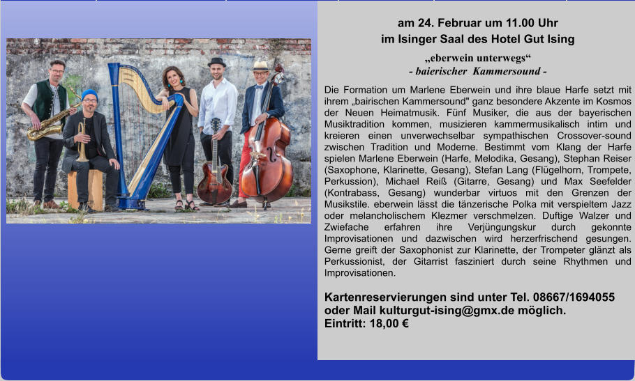 am 24. Februar um 11.00 Uhr im Isinger Saal des Hotel Gut Ising „eberwein unterwegs“ - baierischer  Kammersound - Die Formation um Marlene Eberwein und ihre blaue Harfe setzt mit ihrem „bairischen Kammersound" ganz besondere Akzente im Kosmos der Neuen Heimatmusik. Fünf Musiker, die aus der bayerischen Musiktradition kommen, musizieren kammermusikalisch intim und kreieren einen unverwechselbar sympathischen Crossover-sound zwischen Tradition und Moderne. Bestimmt vom Klang der Harfe spielen Marlene Eberwein (Harfe, Melodika, Gesang), Stephan Reiser (Saxophone, Klarinette, Gesang), Stefan Lang (Flügelhorn, Trompete, Perkussion), Michael Reiß (Gitarre, Gesang) und Max Seefelder (Kontrabass, Gesang) wunderbar virtuos mit den Grenzen der Musikstile. eberwein lässt die tänzerische Polka mit verspieltem Jazz oder melancholischem Klezmer verschmelzen. Duftige Walzer und Zwiefache erfahren ihre Verjüngungskur durch gekonnte Improvisationen und dazwischen wird herzerfrischend gesungen. Gerne greift der Saxophonist zur Klarinette, der Trompeter glänzt als Perkussionist, der Gitarrist fasziniert durch seine Rhythmen und Improvisationen. Kartenreservierungen sind unter Tel. 08667/1694055 oder Mail kulturgut-ising@gmx.de möglich.         Eintritt: 18,00 €