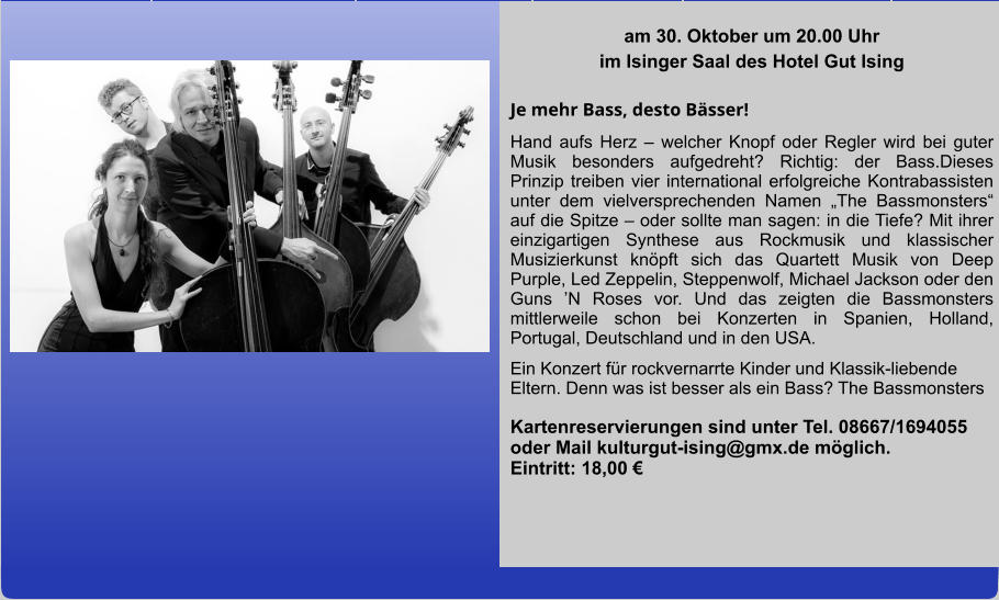 am 30. Oktober um 20.00 Uhr im Isinger Saal des Hotel Gut Ising  Je mehr Bass, desto Bässer! Hand aufs Herz – welcher Knopf oder Regler wird bei guter Musik besonders aufgedreht? Richtig: der Bass.Dieses Prinzip treiben vier international erfolgreiche Kontrabassisten unter dem vielversprechenden Namen „The Bassmonsters“ auf die Spitze – oder sollte man sagen: in die Tiefe? Mit ihrer einzigartigen Synthese aus Rockmusik und klassischer Musizierkunst knöpft sich das Quartett Musik von Deep Purple, Led Zeppelin, Steppenwolf, Michael Jackson oder den Guns ’N Roses vor. Und das zeigten die Bassmonsters mittlerweile schon bei Konzerten in Spanien, Holland, Portugal, Deutschland und in den USA. Ein Konzert für rockvernarrte Kinder und Klassik-liebende Eltern. Denn was ist besser als ein Bass? The Bassmonsters Kartenreservierungen sind unter Tel. 08667/1694055 oder Mail kulturgut-ising@gmx.de möglich.        Eintritt: 18,00 €