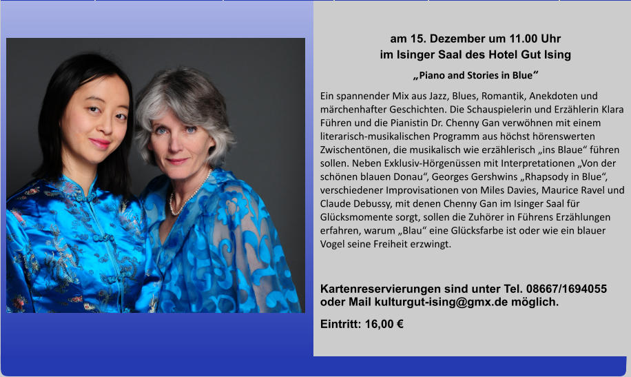 am 15. Dezember um 11.00 Uhr im Isinger Saal des Hotel Gut Ising „Piano and Stories in Blue“ Ein spannender Mix aus Jazz, Blues, Romantik, Anekdoten und märchenhafter Geschichten. Die Schauspielerin und Erzählerin Klara Führen und die Pianistin Dr. Chenny Gan verwöhnen mit einem literarisch-musikalischen Programm aus höchst hörenswerten Zwischentönen, die musikalisch wie erzählerisch „ins Blaue“ führen sollen. Neben Exklusiv-Hörgenüssen mit Interpretationen „Von der schönen blauen Donau“, Georges Gershwins „Rhapsody in Blue“, verschiedener Improvisationen von Miles Davies, Maurice Ravel und Claude Debussy, mit denen Chenny Gan im Isinger Saal für Glücksmomente sorgt, sollen die Zuhörer in Führens Erzählungen erfahren, warum „Blau“ eine Glücksfarbe ist oder wie ein blauer Vogel seine Freiheit erzwingt.          Kartenreservierungen sind unter Tel. 08667/1694055 oder Mail kulturgut-ising@gmx.de möglich.  Eintritt: 16,00 €